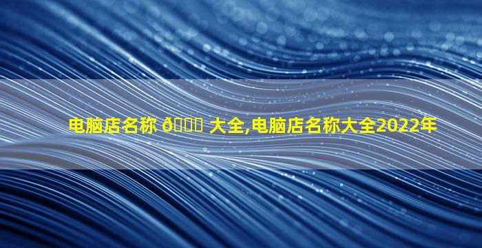 电脑店名称 🍁 大全,电脑店名称大全2022年